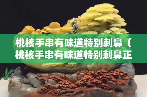 桃核手串有味道特别刺鼻（桃核手串有味道特别刺鼻正常吗）