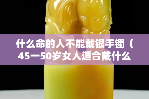 什么命的人不能戴银手镯（45一50岁女人适合戴什么手镯）