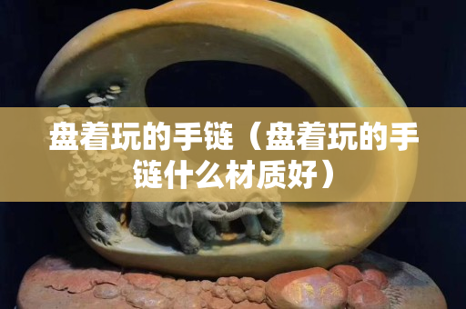 盘着玩的手链（盘着玩的手链什么材质好）