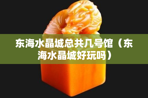 东海水晶城总共几号馆（东海水晶城好玩吗）
