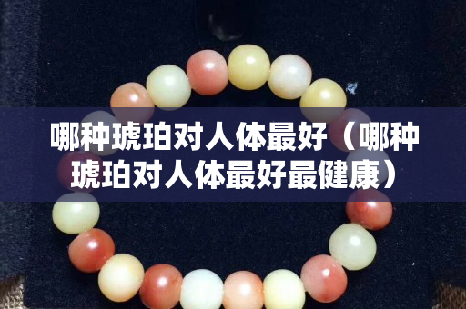 哪种琥珀对人体最好（哪种琥珀对人体最好最健康）