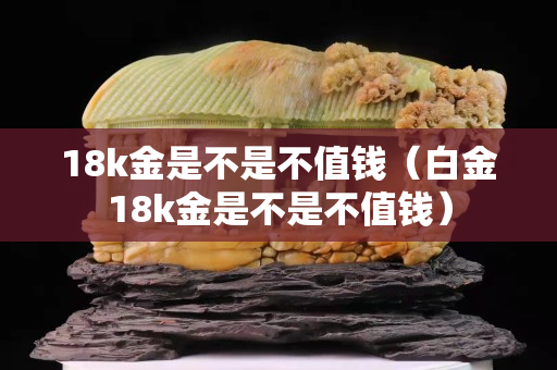 18k金是不是不值钱（白金18k金是不是不值钱）