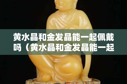 黄水晶和金发晶能一起佩戴吗（黄水晶和金发晶能一起佩戴吗女生）