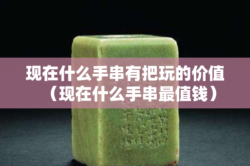 现在什么手串有把玩的价值（现在什么手串最值钱）