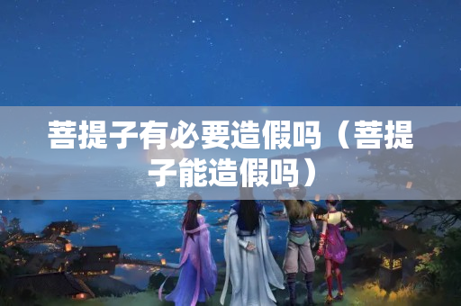菩提子有必要造假吗（菩提子能造假吗）