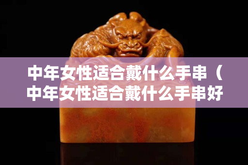 中年女性适合戴什么手串（中年女性适合戴什么手串好看）