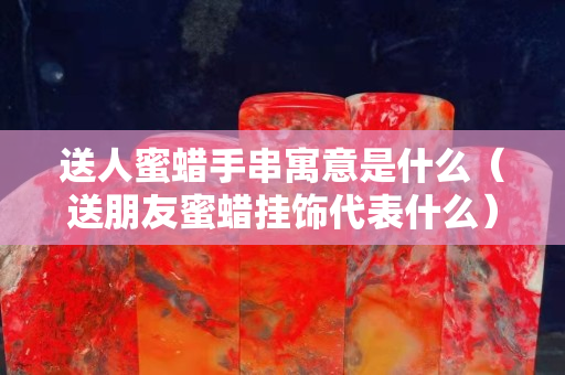 送人蜜蜡手串寓意是什么（送朋友蜜蜡挂饰代表什么）