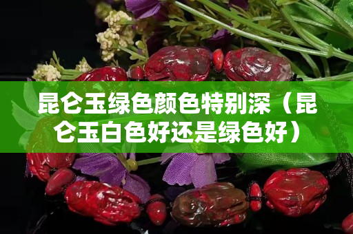 昆仑玉绿色颜色特别深（昆仑玉白色好还是绿色好）