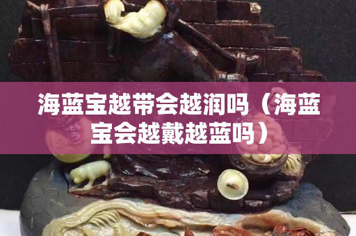 海蓝宝越带会越润吗（海蓝宝会越戴越蓝吗）