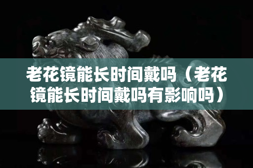 老花镜能长时间戴吗（老花镜能长时间戴吗有影响吗）