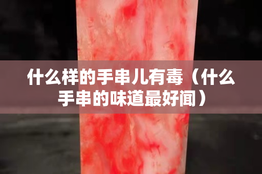 什么样的手串儿有毒（什么手串的味道最好闻）