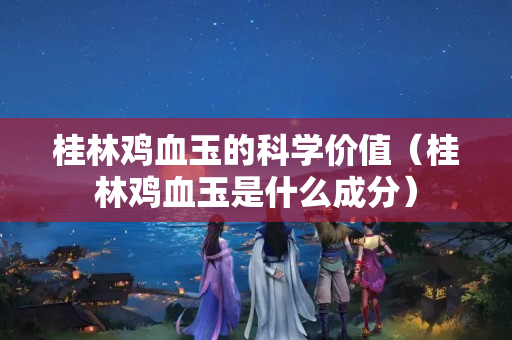 桂林鸡血玉的科学价值（桂林鸡血玉是什么成分）