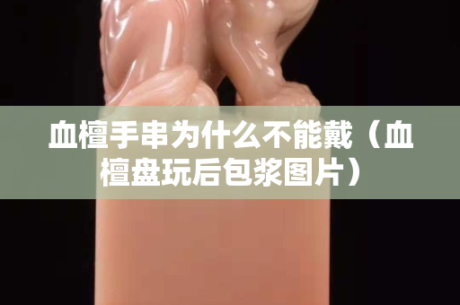 血檀手串为什么不能戴（血檀盘玩后包浆图片）