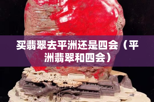 买翡翠去平洲还是四会（平洲翡翠和四会）