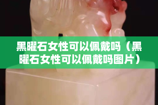 黑曜石女性可以佩戴吗（黑曜石女性可以佩戴吗图片）
