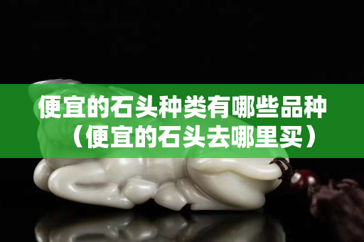 便宜的石头种类有哪些品种（便宜的石头去哪里买）