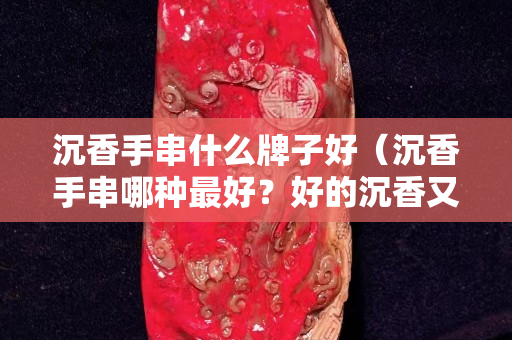 沉香手串什么牌子好（沉香手串哪种最好？好的沉香又有什么特点？）