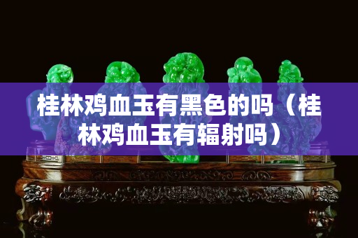 桂林鸡血玉有黑色的吗（桂林鸡血玉有辐射吗）