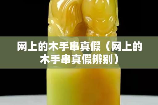 网上的木手串真假（网上的木手串真假辨别）