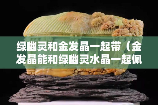 绿幽灵和金发晶一起带（金发晶能和绿幽灵水晶一起佩戴吗）
