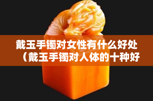 戴玉手镯对女性有什么好处（戴玉手镯对人体的十种好处）