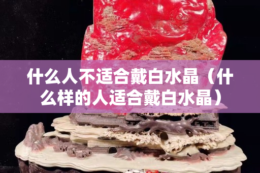 什么人不适合戴白水晶（什么样的人适合戴白水晶）