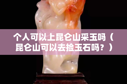 个人可以上昆仑山采玉吗（昆仑山可以去捡玉石吗？）