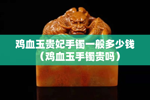 鸡血玉贵妃手镯一般多少钱（鸡血玉手镯贵吗）