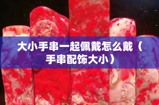 大小手串一起佩戴怎么戴（手串配饰大小）
