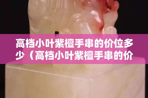 高档小叶紫檀手串的价位多少（高档小叶紫檀手串的价位多少合适）