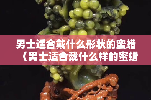男士适合戴什么形状的蜜蜡（男士适合戴什么样的蜜蜡）