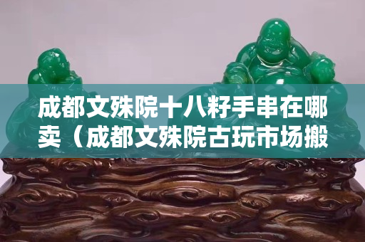 成都文殊院十八籽手串在哪卖（成都文殊院古玩市场搬哪里了）