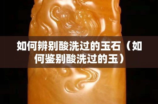 如何辨别酸洗过的玉石（如何鉴别酸洗过的玉）