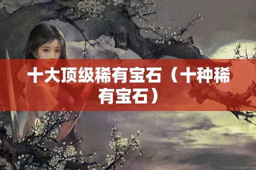 十大顶级稀有宝石（十种稀有宝石）
