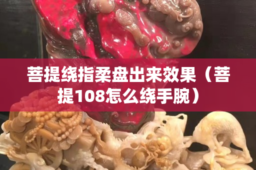 菩提绕指柔盘出来效果（菩提108怎么绕手腕）
