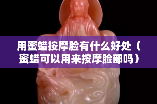 用蜜蜡按摩脸有什么好处（蜜蜡可以用来按摩脸部吗）