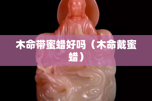木命带蜜蜡好吗（木命戴蜜蜡）