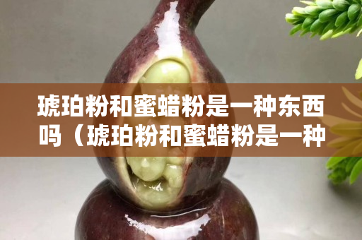 琥珀粉和蜜蜡粉是一种东西吗（琥珀粉和蜜蜡粉是一种东西吗为什么）
