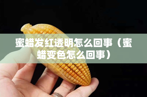 蜜蜡发红透明怎么回事（蜜蜡变色怎么回事）