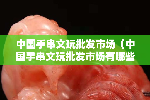中国手串文玩批发市场（中国手串文玩批发市场有哪些）