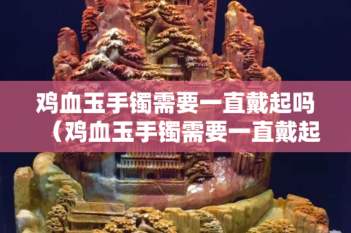 鸡血玉手镯需要一直戴起吗（鸡血玉手镯需要一直戴起吗）