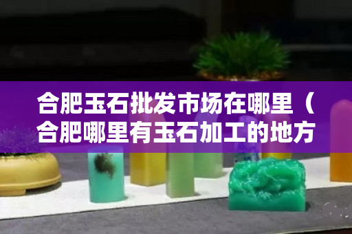 合肥玉石批发市场在哪里（合肥哪里有玉石加工的地方）