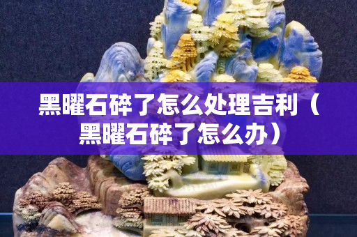 黑曜石碎了怎么处理吉利（黑曜石碎了怎么办）