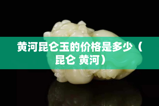 黄河昆仑玉的价格是多少（昆仑 黄河）