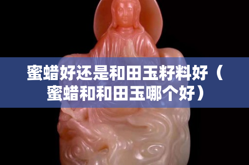 蜜蜡好还是和田玉籽料好（蜜蜡和和田玉哪个好）