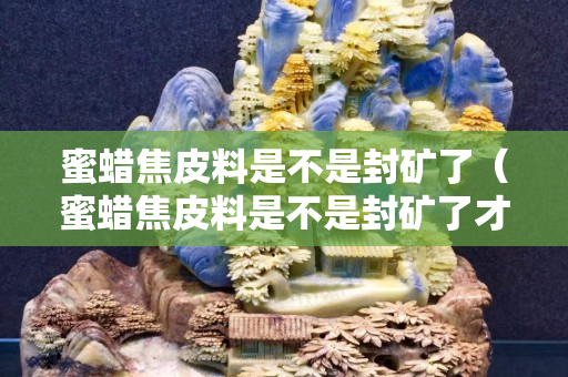 蜜蜡焦皮料是不是封矿了（蜜蜡焦皮料是不是封矿了才能用）