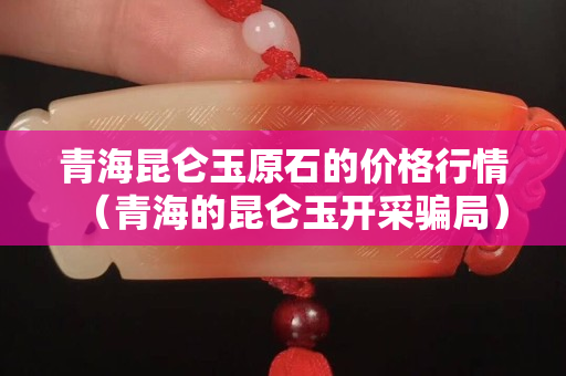 青海昆仑玉原石的价格行情（青海的昆仑玉开采骗局）