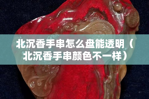 北沉香手串怎么盘能透明（北沉香手串颜色不一样）