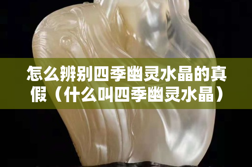 怎么辨别四季幽灵水晶的真假（什么叫四季幽灵水晶）