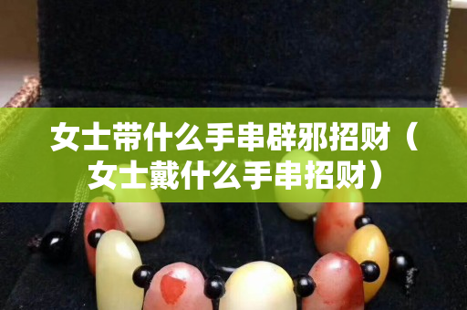 女士带什么手串辟邪招财（女士戴什么手串招财）